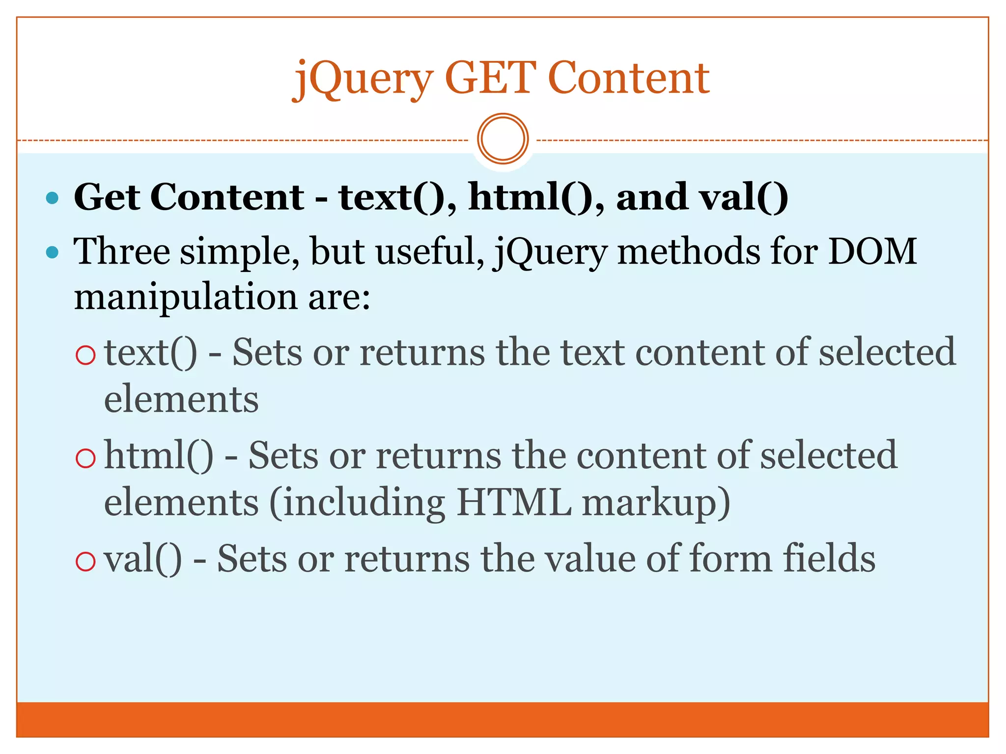 jQuery GET Content
 Get Content - text(), html(), and val()
 Three simple, but useful, jQuery methods for DOM
manipulation are:
 text() - Sets or returns the text content of selected
elements
 html() - Sets or returns the content of selected
elements (including HTML markup)
 val() - Sets or returns the value of form fields
 