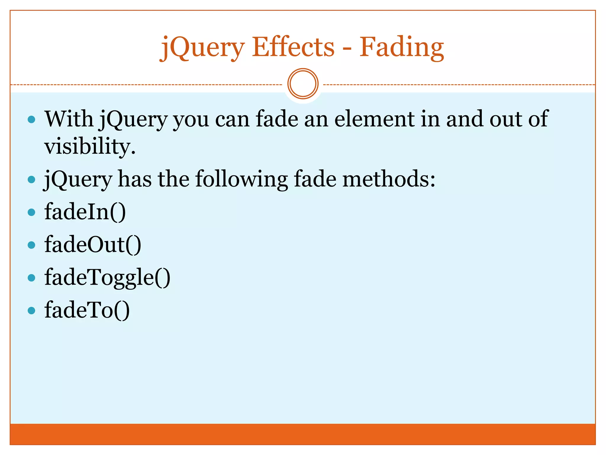 jQuery Effects - Fading
 With jQuery you can fade an element in and out of
visibility.
 jQuery has the following fade methods:
 fadeIn()
 fadeOut()
 fadeToggle()
 fadeTo()
 