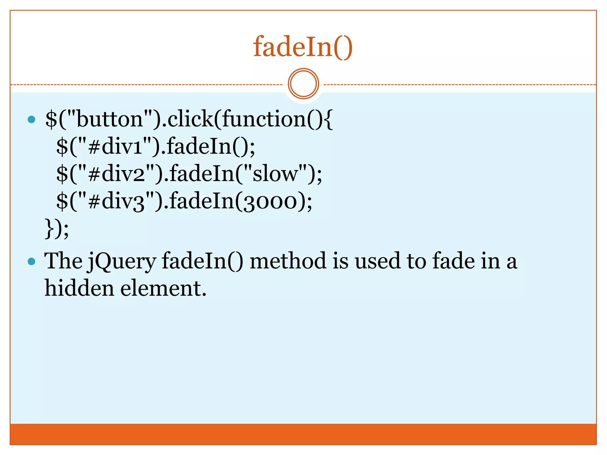fadeIn()
 $("button").click(function(){
$("#div1").fadeIn();
$("#div2").fadeIn("slow");
$("#div3").fadeIn(3000);
});
 The jQuery fadeIn() method is used to fade in a
hidden element.
 