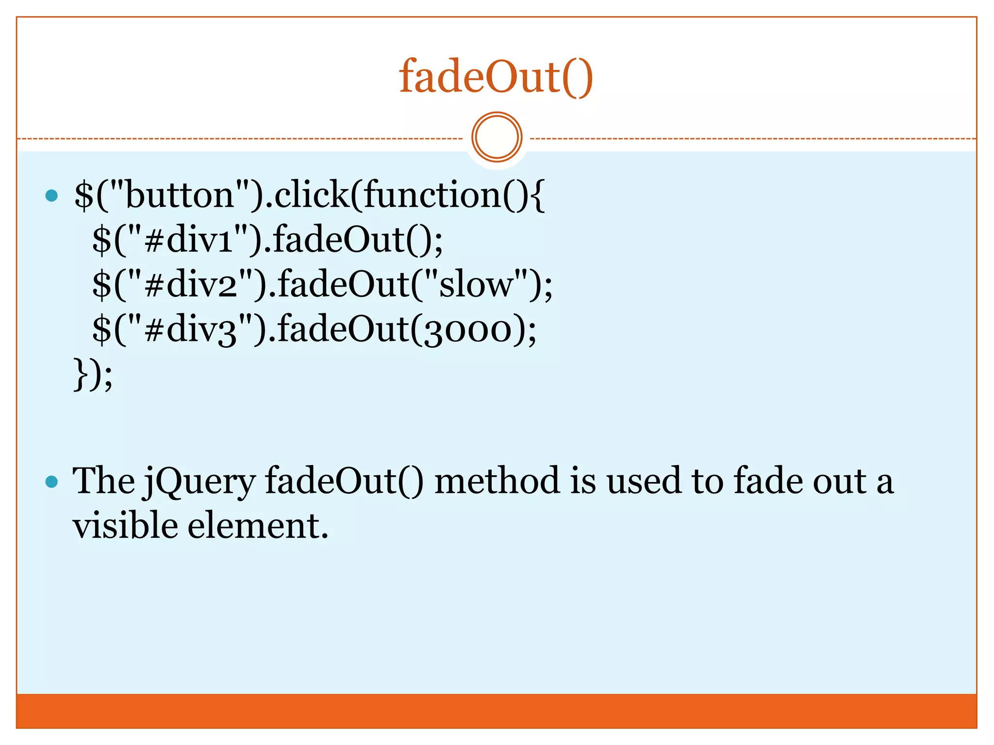 fadeOut()
 $("button").click(function(){
$("#div1").fadeOut();
$("#div2").fadeOut("slow");
$("#div3").fadeOut(3000);
});
 The jQuery fadeOut() method is used to fade out a
visible element.
 