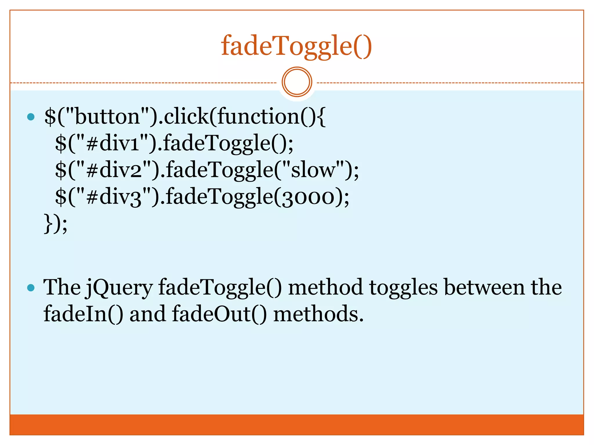 fadeToggle()
 $("button").click(function(){
$("#div1").fadeToggle();
$("#div2").fadeToggle("slow");
$("#div3").fadeToggle(3000);
});
 The jQuery fadeToggle() method toggles between the
fadeIn() and fadeOut() methods.
 