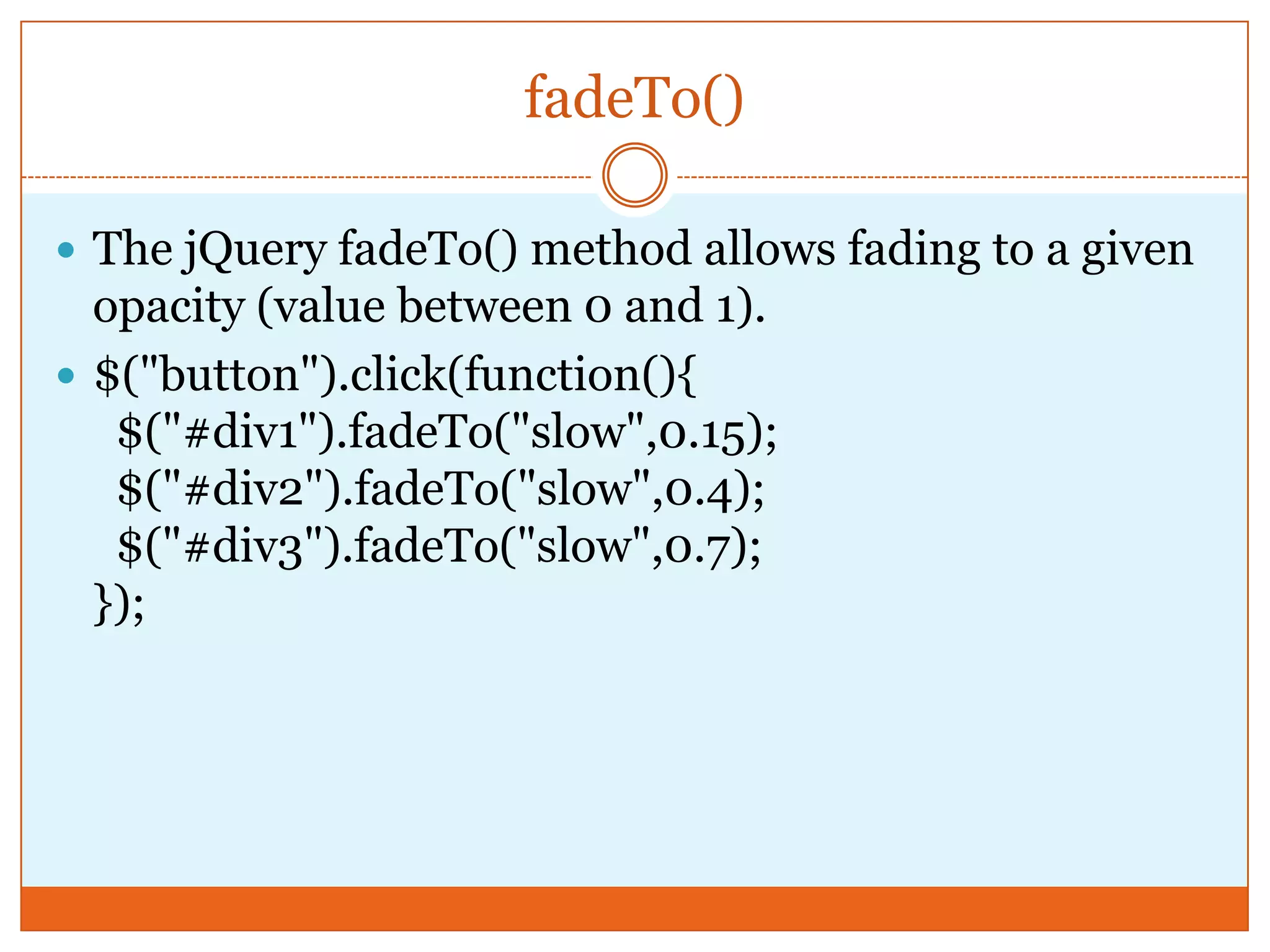 fadeTo()
 The jQuery fadeTo() method allows fading to a given
opacity (value between 0 and 1).
 $("button").click(function(){
$("#div1").fadeTo("slow",0.15);
$("#div2").fadeTo("slow",0.4);
$("#div3").fadeTo("slow",0.7);
});
 