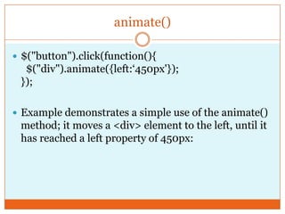 animate()
 $("button").click(function(){
$("div").animate({left:‘450px'});
});
 Example demonstrates a simple use of the animate()
method; it moves a <div> element to the left, until it
has reached a left property of 450px:
 