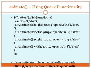 animate() – Using Queue Functionality
 $("button").click(function(){
var div=$("div");
div.animate({height:'300px',opacity:'0.4'},"slow
");
div.animate({width:'300px',opacity:'0.8'},"slow"
);
div.animate({height:'100px',opacity:'0.4'},"slow"
);
div.animate({width:'100px',opacity:'0.8'},"slow"
);
});
 if you write multiple animate() calls after each
other, jQuery creates an "internal" queue with
 