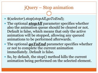jQuery – Stop animation
 $(selector).stop(stopAll,goToEnd);
 The optional stopAll parameter specifies whether
also the animation queue should be cleared or not.
Default is false, which means that only the active
animation will be stopped, allowing any queued
animations to be performed afterwards.
 The optional goToEnd parameter specifies whether
or not to complete the current animation
immediately. Default is false.
 So, by default, the stop() method kills the current
animation being performed on the selected element.
 