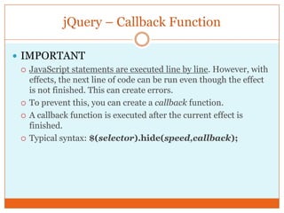 jQuery – Callback Function
 IMPORTANT
 JavaScript statements are executed line by line. However, with
effects, the next line of code can be run even though the effect
is not finished. This can create errors.
 To prevent this, you can create a callback function.
 A callback function is executed after the current effect is
finished.
 Typical syntax: $(selector).hide(speed,callback);
 