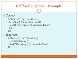 Callback Function - Example
 Correct
 $("button").click(function(){
$("p").hide("slow",function(){
alert("The paragraph is now hidden");
});
});
 Incorrect
 $("button").click(function(){
$("p").hide(1000);
alert("The paragraph is now hidden");
});
 