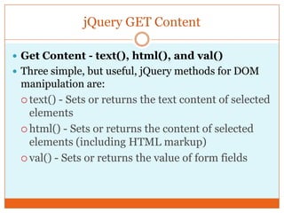 jQuery GET Content
 Get Content - text(), html(), and val()
 Three simple, but useful, jQuery methods for DOM
manipulation are:
 text() - Sets or returns the text content of selected
elements
 html() - Sets or returns the content of selected
elements (including HTML markup)
 val() - Sets or returns the value of form fields
 