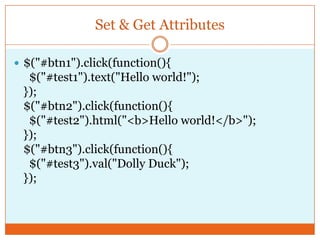 Set & Get Attributes
 $("#btn1").click(function(){
$("#test1").text("Hello world!");
});
$("#btn2").click(function(){
$("#test2").html("<b>Hello world!</b>");
});
$("#btn3").click(function(){
$("#test3").val("Dolly Duck");
});
 