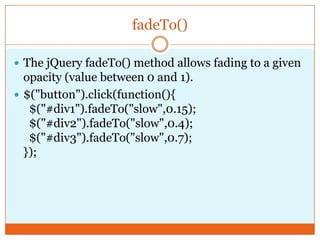 fadeTo()
 The jQuery fadeTo() method allows fading to a given
opacity (value between 0 and 1).
 $("button").click(function(){
$("#div1").fadeTo("slow",0.15);
$("#div2").fadeTo("slow",0.4);
$("#div3").fadeTo("slow",0.7);
});
 