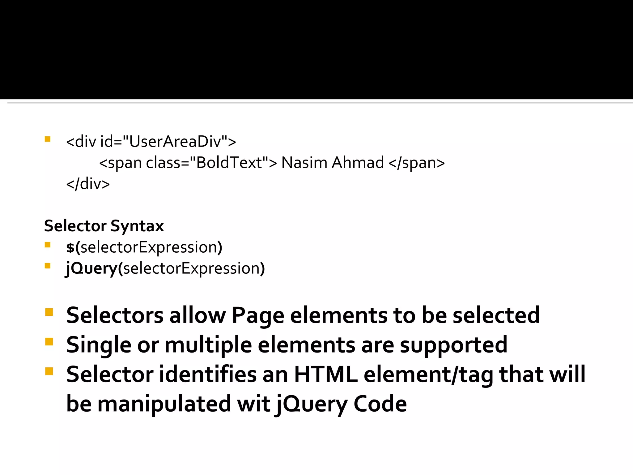    <div id="UserAreaDiv">
         <span class="BoldText"> Nasim Ahmad </span>
    </div>

Selector Syntax
 $(selectorExpression)
 jQuery(selectorExpression)


   Selectors allow Page elements to be selected
   Single or multiple elements are supported
   Selector identifies an HTML element/tag that will
    be manipulated wit jQuery Code
 