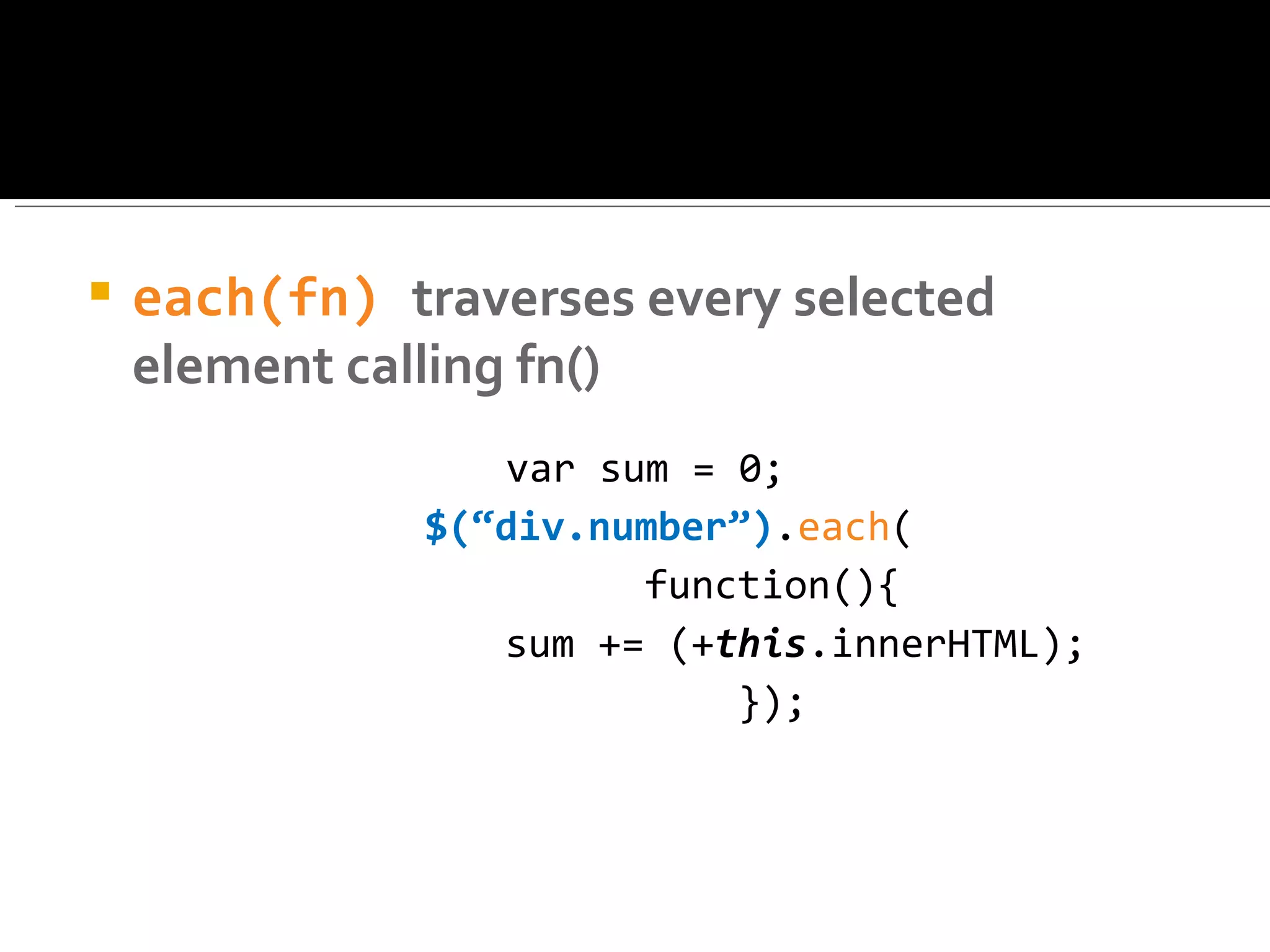    each(fn) traverses every selected
    element calling fn()
                  var sum = 0;
               $(“div.number”).each(
                        function(){
                  sum += (+this.innerHTML);
                            });
 