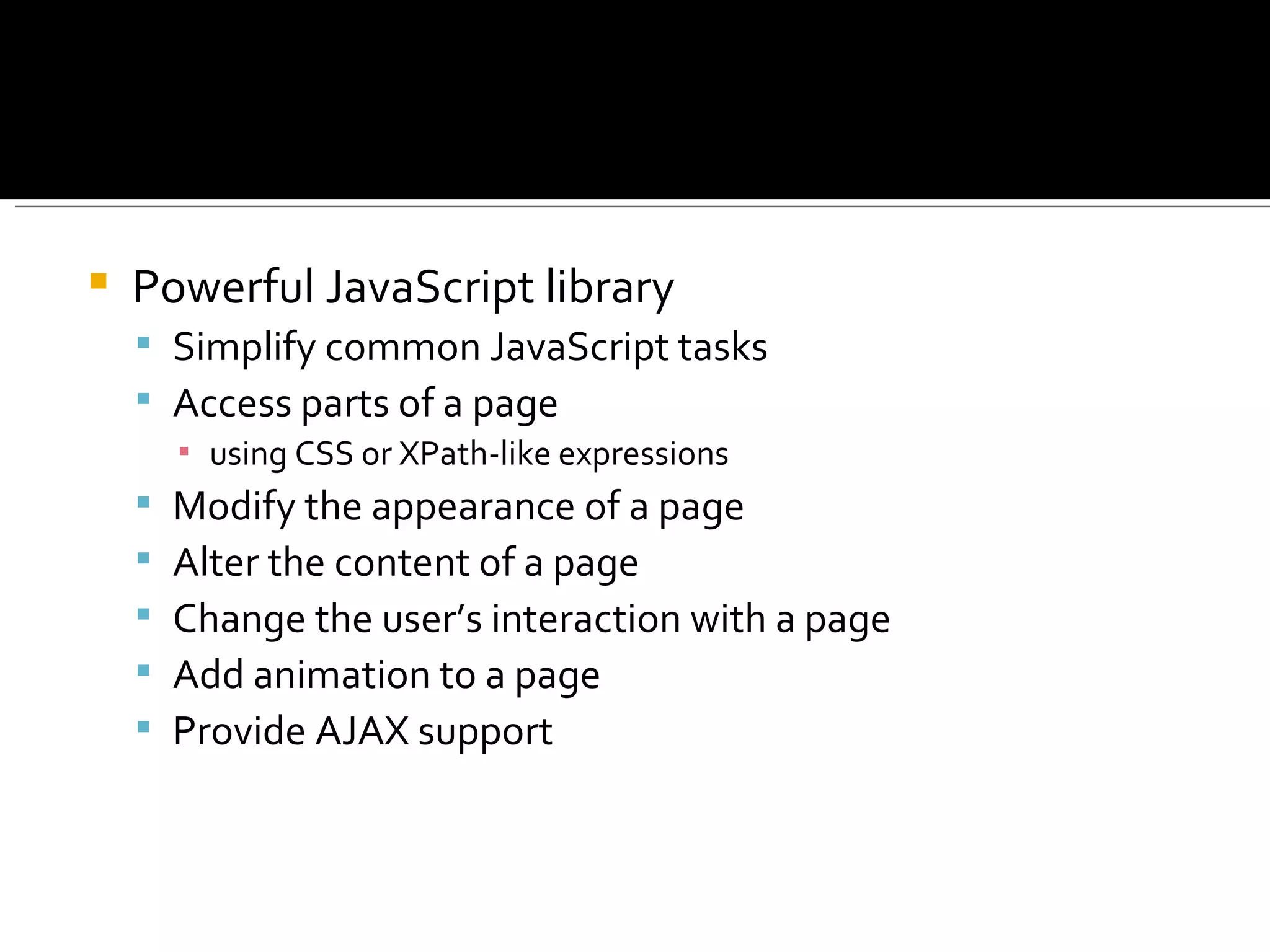    Powerful JavaScript library
     Simplify common JavaScript tasks
     Access parts of a page
        ▪ using CSS or XPath-like expressions
       Modify the appearance of a page
       Alter the content of a page
       Change the user’s interaction with a page
       Add animation to a page
       Provide AJAX support
 