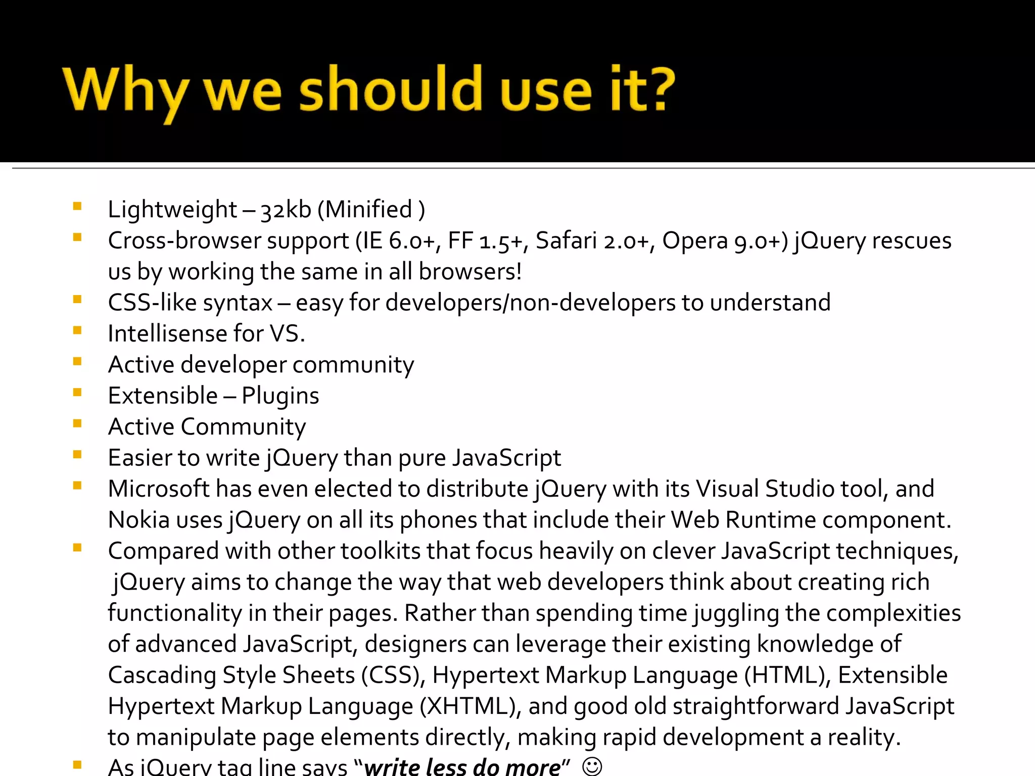    Lightweight – 32kb (Minified )
   Cross-browser support (IE 6.0+, FF 1.5+, Safari 2.0+, Opera 9.0+) jQuery rescues
    us by working the same in all browsers!
   CSS-like syntax – easy for developers/non-developers to understand
   Intellisense for VS.
   Active developer community
   Extensible – Plugins
   Active Community
   Easier to write jQuery than pure JavaScript
   Microsoft has even elected to distribute jQuery with its Visual Studio tool, and
    Nokia uses jQuery on all its phones that include their Web Runtime component.
   Compared with other toolkits that focus heavily on clever JavaScript techniques,
     jQuery aims to change the way that web developers think about creating rich
    functionality in their pages. Rather than spending time juggling the complexities
    of advanced JavaScript, designers can leverage their existing knowledge of
    Cascading Style Sheets (CSS), Hypertext Markup Language (HTML), Extensible
    Hypertext Markup Language (XHTML), and good old straightforward JavaScript
    to manipulate page elements directly, making rapid development a reality.
   As jQuery tag line says “write less do more” 
 