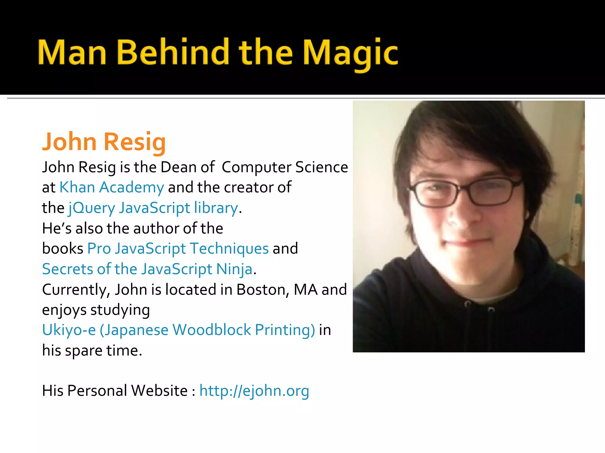 John Resig
John Resig is the Dean of Computer Science
at Khan Academy and the creator of
the jQuery JavaScript library.
He’s also the author of the
books Pro JavaScript Techniques and
Secrets of the JavaScript Ninja.
Currently, John is located in Boston, MA and
enjoys studying
Ukiyo-e (Japanese Woodblock Printing) in
his spare time.

His Personal Website : http://ejohn.org
 
