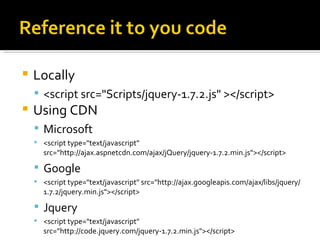    Locally
     <script src="Scripts/jquery-1.7.2.js" ></script>
   Using CDN
     Microsoft
     <script type="text/javascript"
      src="http://ajax.aspnetcdn.com/ajax/jQuery/jquery-1.7.2.min.js"></script>

     Google
     <script type="text/javascript" src="http://ajax.googleapis.com/ajax/libs/jquery/
      1.7.2/jquery.min.js"></script>

     Jquery
     <script type="text/javascript"
      src="http://code.jquery.com/jquery-1.7.2.min.js"></script>
 