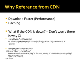  Download Faster (Performance)
 Caching

   What if the CDN is down? – Don’t worry there
    is way 
   <script type="text/javascript"
    src="http://ajax.googleapis.com/ajax/libs/jquery/1.7.2/jquery.min.js">
    </script>

   <script type="text/javascript">
 if(typeof jQuery=='undefined')
    document.write(unscape("%3Cscript src='jQuery.js' type='text/javascript'%3E
    %3C/script%3E"));
</script>
 