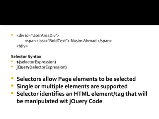    <div id="UserAreaDiv">
         <span class="BoldText"> Nasim Ahmad </span>
    </div>

Selector Syntax
 $(selectorExpression)
 jQuery(selectorExpression)


   Selectors allow Page elements to be selected
   Single or multiple elements are supported
   Selector identifies an HTML element/tag that will
    be manipulated wit jQuery Code
 