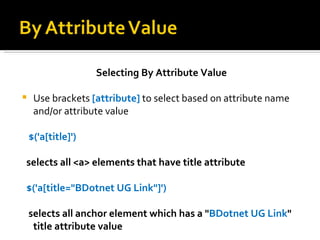 Selecting By Attribute Value

    Use brackets [attribute] to select based on attribute name
     and/or attribute value

    $('a[title]')

selects all <a> elements that have title attribute

$('a[title="BDotnet UG Link"]')

    selects all anchor element which has a "BDotnet UG Link"
     title attribute value
 