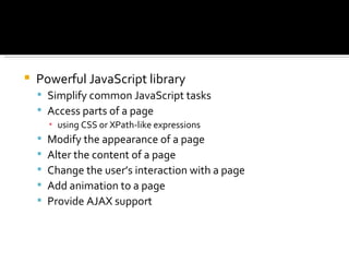   Powerful JavaScript library
     Simplify common JavaScript tasks
     Access parts of a page
        ▪ using CSS or XPath-like expressions
       Modify the appearance of a page
       Alter the content of a page
       Change the user’s interaction with a page
       Add animation to a page
       Provide AJAX support
 