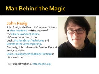 John Resig
John Resig is the Dean of Computer Science
at Khan Academy and the creator of
the jQuery JavaScript library.
He’s also the author of the
books Pro JavaScript Techniques and
Secrets of the JavaScript Ninja.
Currently, John is located in Boston, MA and
enjoys studying
Ukiyo-e (Japanese Woodblock Printing) in
his spare time.

His Personal Website : http://ejohn.org
 