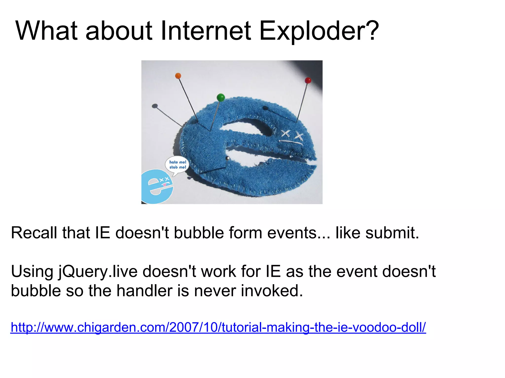 What about Internet Exploder?




Recall that IE doesn't bubble form events... like submit.

Using jQuery.live doesn't work for IE as the event doesn't
bubble so the handler is never invoked.

http://www.chigarden.com/2007/10/tutorial-making-the-ie-voodoo-doll/
 