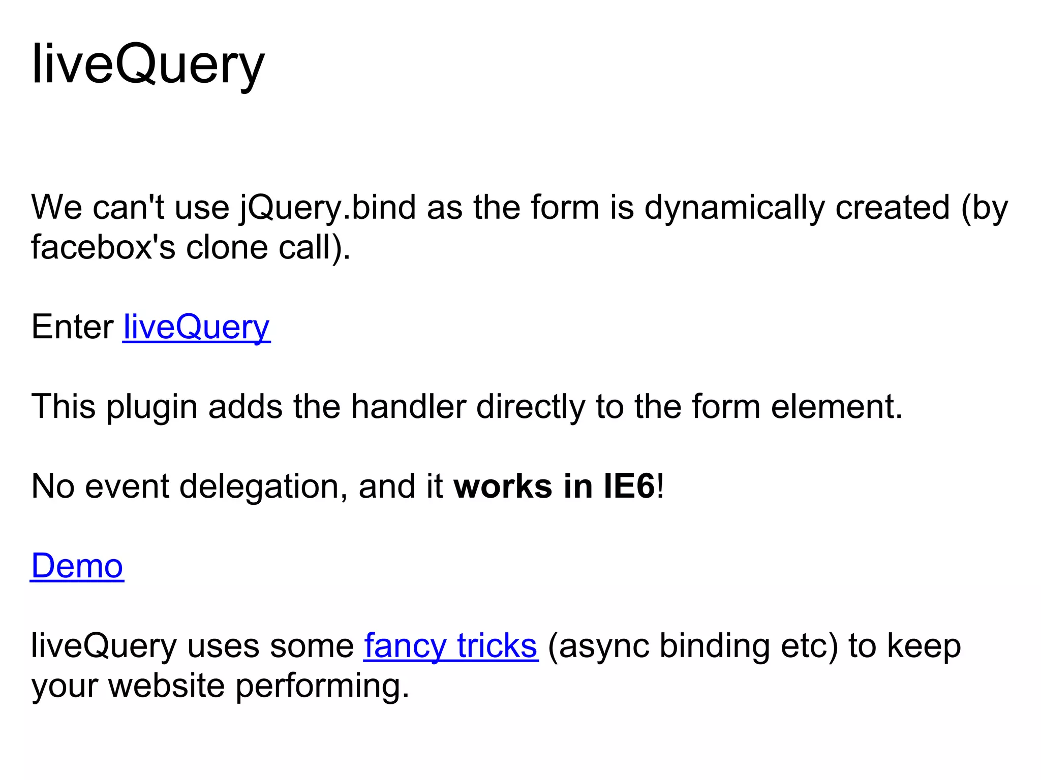 liveQuery

We can't use jQuery.bind as the form is dynamically created (by
facebox's clone call).

Enter liveQuery

This plugin adds the handler directly to the form element.

No event delegation, and it works in IE6!

Demo

liveQuery uses some fancy tricks (async binding etc) to keep
your website performing.
 