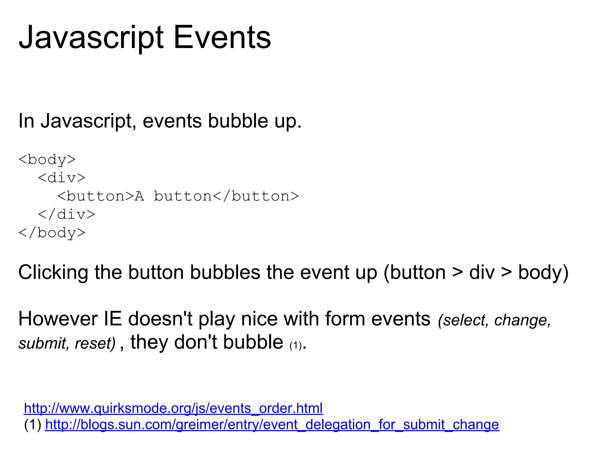 Javascript Events

In Javascript, events bubble up.
<body>
  <div>
    <button>A button</button>
  </div>
</body>

Clicking the button bubbles the event up (button > div > body)

However IE doesn't play nice with form events                  (select, change,
submit, reset) , they don't bubble (1).


http://www.quirksmode.org/js/events_order.html
(1) http://blogs.sun.com/greimer/entry/event_delegation_for_submit_change
 