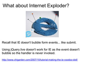 What about Internet Exploder?




Recall that IE doesn't bubble form events... like submit.

Using jQuery.live doesn't work for IE as the event doesn't
bubble so the handler is never invoked.

http://www.chigarden.com/2007/10/tutorial-making-the-ie-voodoo-doll/
 