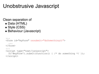 Unobstrusive Javascript

Clean separation of
   Data (HTML)
   Style (CSS)
   Behaviour (Javascript)
 ...
 <form id="myForm" onsubmit="doSomething()">
   ...
 </form>
 ...
 <script type="text/javascript">
   $('#myForm').submit(function() { /* do something */ });
 </script>
 