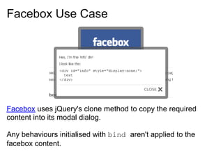 Facebox Use Case




Facebox uses jQuery's clone method to copy the required
content into its modal dialog.

Any behaviours initialised with bind aren't applied to the
facebox content.
 