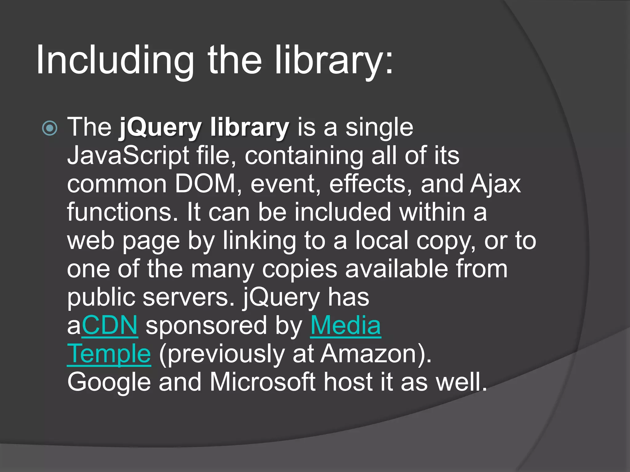 Including the library:
 The jQuery library is a single
JavaScript file, containing all of its
common DOM, event, effects, and Ajax
functions. It can be included within a
web page by linking to a local copy, or to
one of the many copies available from
public servers. jQuery has
aCDN sponsored by Media
Temple (previously at Amazon).
Google and Microsoft host it as well.
 