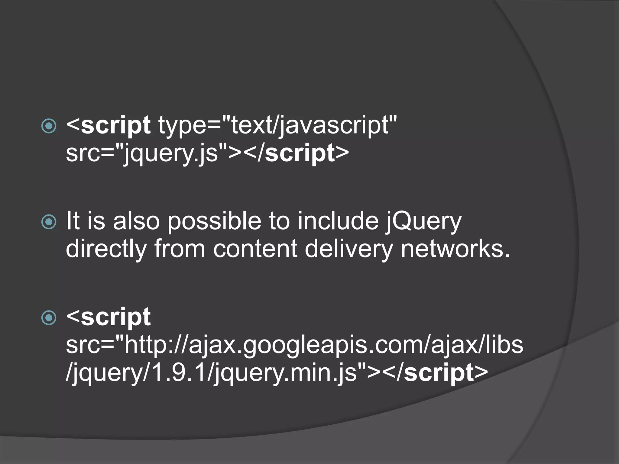  <script type="text/javascript"
src="jquery.js"></script>
 It is also possible to include jQuery
directly from content delivery networks.
 <script
src="http://ajax.googleapis.com/ajax/libs
/jquery/1.9.1/jquery.min.js"></script>
 
