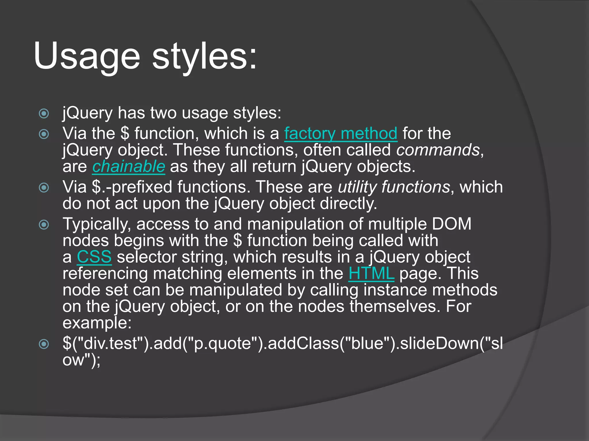 Usage styles:
 jQuery has two usage styles:
 Via the $ function, which is a factory method for the
jQuery object. These functions, often called commands,
are chainable as they all return jQuery objects.
 Via $.-prefixed functions. These are utility functions, which
do not act upon the jQuery object directly.
 Typically, access to and manipulation of multiple DOM
nodes begins with the $ function being called with
a CSS selector string, which results in a jQuery object
referencing matching elements in the HTML page. This
node set can be manipulated by calling instance methods
on the jQuery object, or on the nodes themselves. For
example:
 $("div.test").add("p.quote").addClass("blue").slideDown("sl
ow");
 