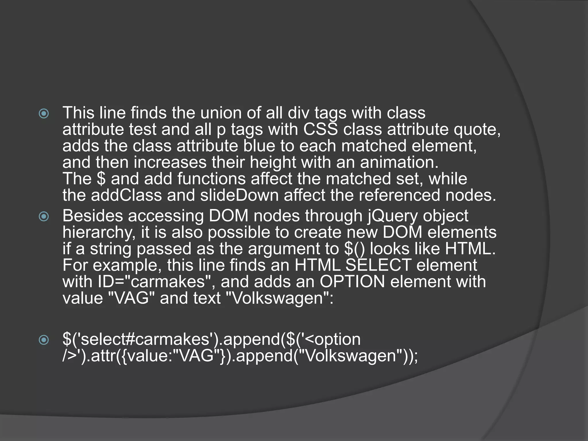  This line finds the union of all div tags with class
attribute test and all p tags with CSS class attribute quote,
adds the class attribute blue to each matched element,
and then increases their height with an animation.
The $ and add functions affect the matched set, while
the addClass and slideDown affect the referenced nodes.
 Besides accessing DOM nodes through jQuery object
hierarchy, it is also possible to create new DOM elements
if a string passed as the argument to $() looks like HTML.
For example, this line finds an HTML SELECT element
with ID="carmakes", and adds an OPTION element with
value "VAG" and text "Volkswagen":
 $('select#carmakes').append($('<option
/>').attr({value:"VAG"}).append("Volkswagen"));
 