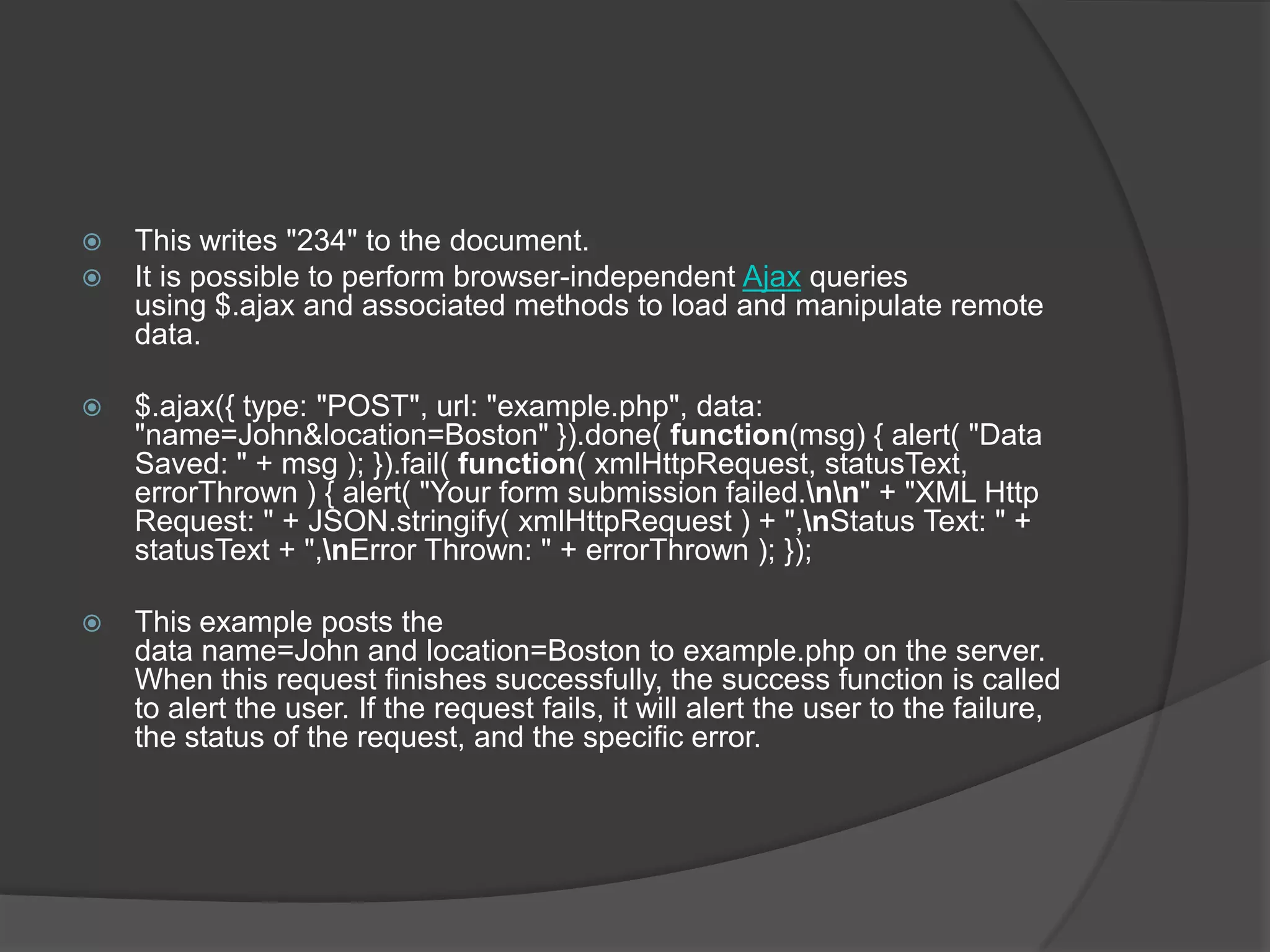  This writes "234" to the document.
 It is possible to perform browser-independent Ajax queries
using $.ajax and associated methods to load and manipulate remote
data.
 $.ajax({ type: "POST", url: "example.php", data:
"name=John&location=Boston" }).done( function(msg) { alert( "Data
Saved: " + msg ); }).fail( function( xmlHttpRequest, statusText,
errorThrown ) { alert( "Your form submission failed.nn" + "XML Http
Request: " + JSON.stringify( xmlHttpRequest ) + ",nStatus Text: " +
statusText + ",nError Thrown: " + errorThrown ); });
 This example posts the
data name=John and location=Boston to example.php on the server.
When this request finishes successfully, the success function is called
to alert the user. If the request fails, it will alert the user to the failure,
the status of the request, and the specific error.
 