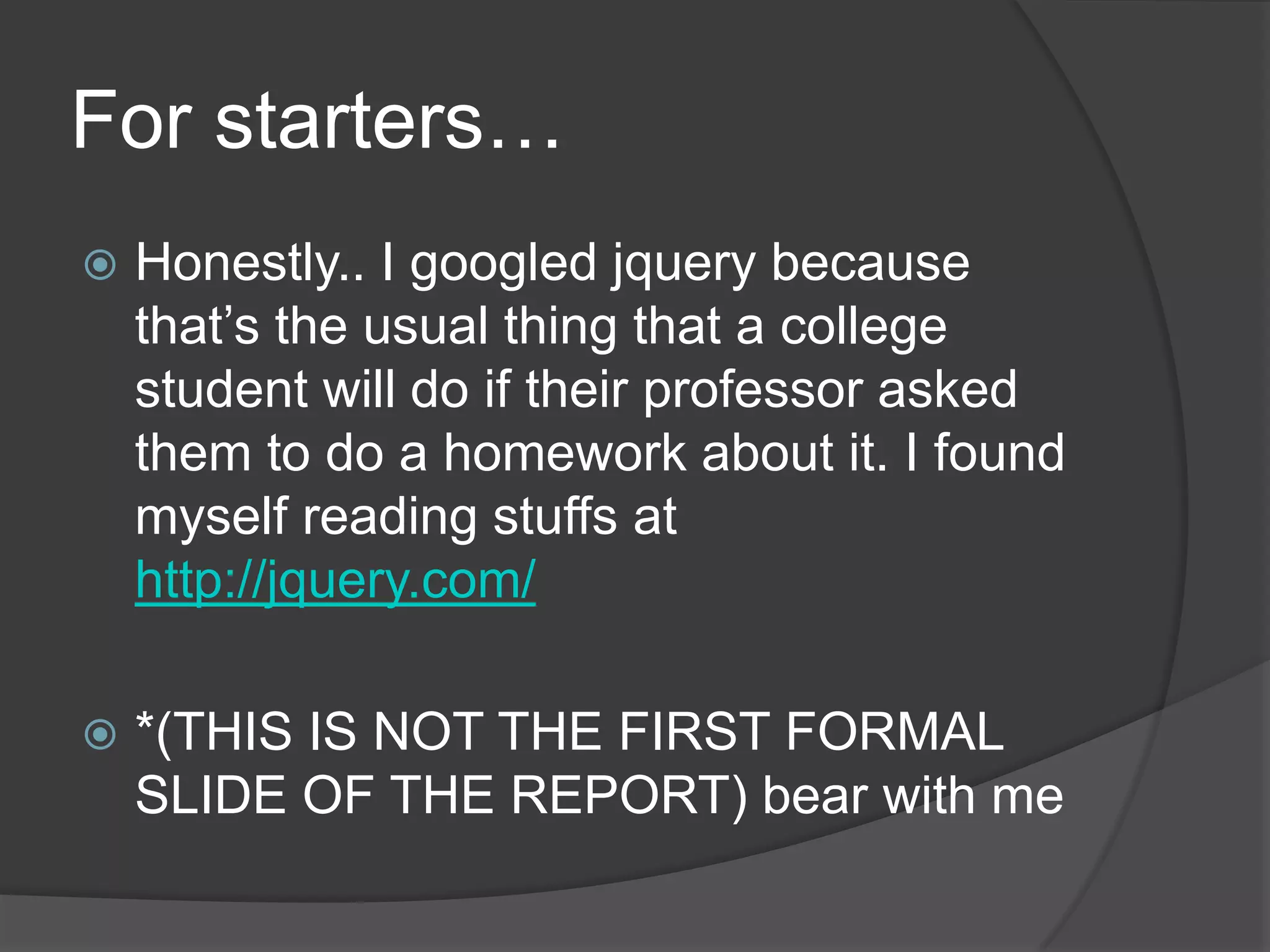 For starters…
 Honestly.. I googled jquery because
that’s the usual thing that a college
student will do if their professor asked
them to do a homework about it. I found
myself reading stuffs at
http://jquery.com/
 *(THIS IS NOT THE FIRST FORMAL
SLIDE OF THE REPORT) bear with me
 