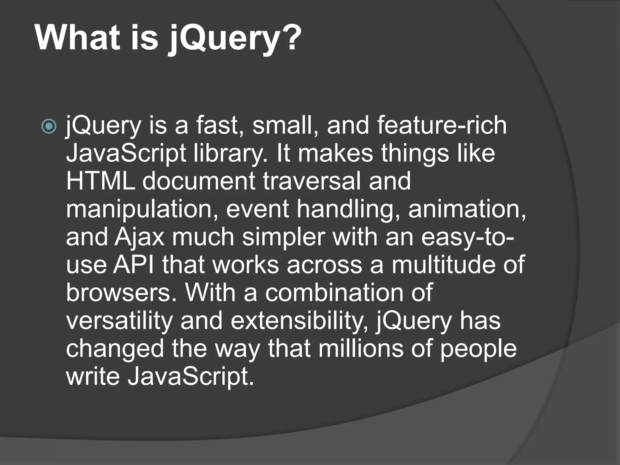 What is jQuery?
 jQuery is a fast, small, and feature-rich
JavaScript library. It makes things like
HTML document traversal and
manipulation, event handling, animation,
and Ajax much simpler with an easy-to-
use API that works across a multitude of
browsers. With a combination of
versatility and extensibility, jQuery has
changed the way that millions of people
write JavaScript.
 