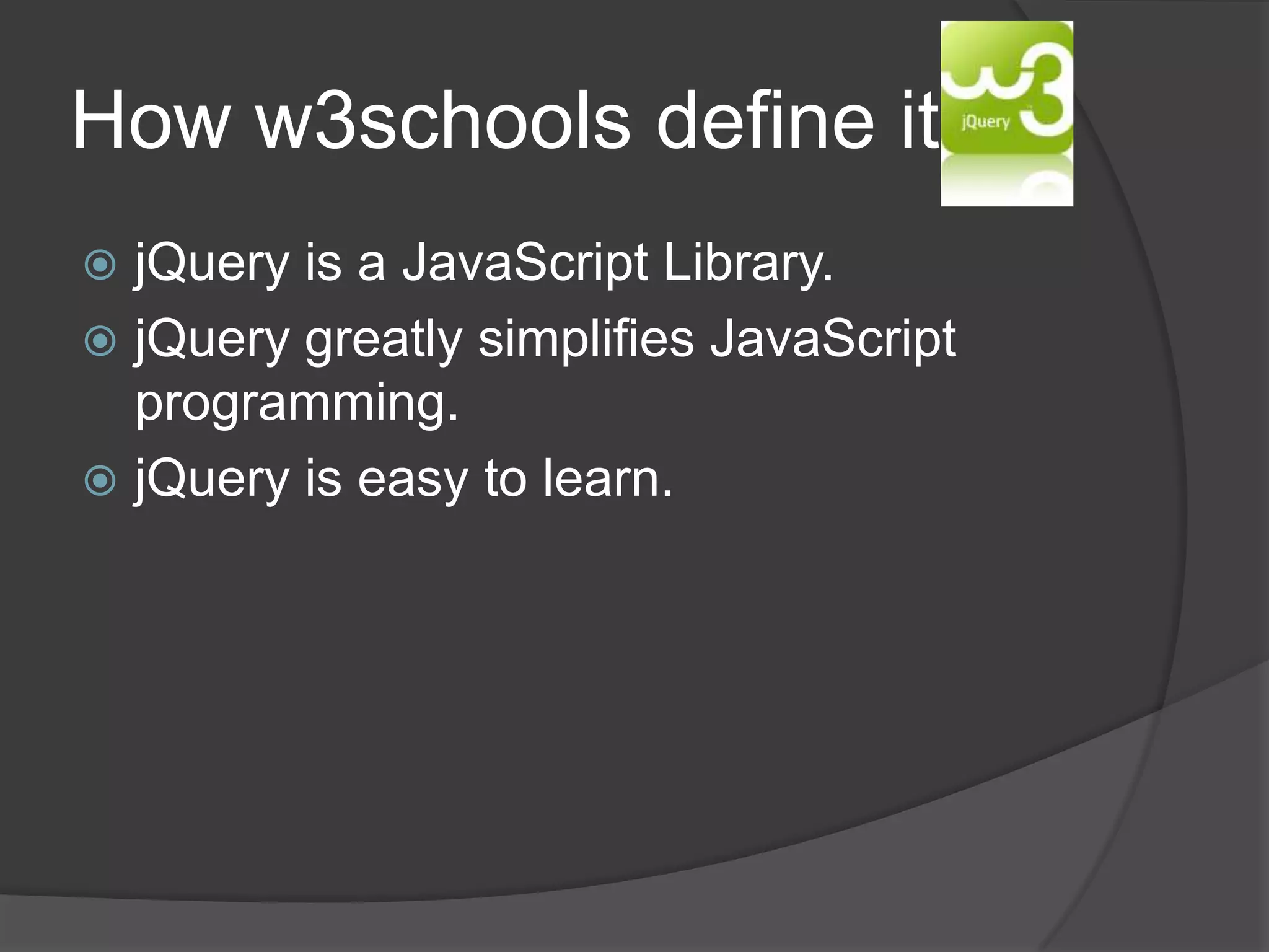 How w3schools define it:
 jQuery is a JavaScript Library.
 jQuery greatly simplifies JavaScript
programming.
 jQuery is easy to learn.
 
