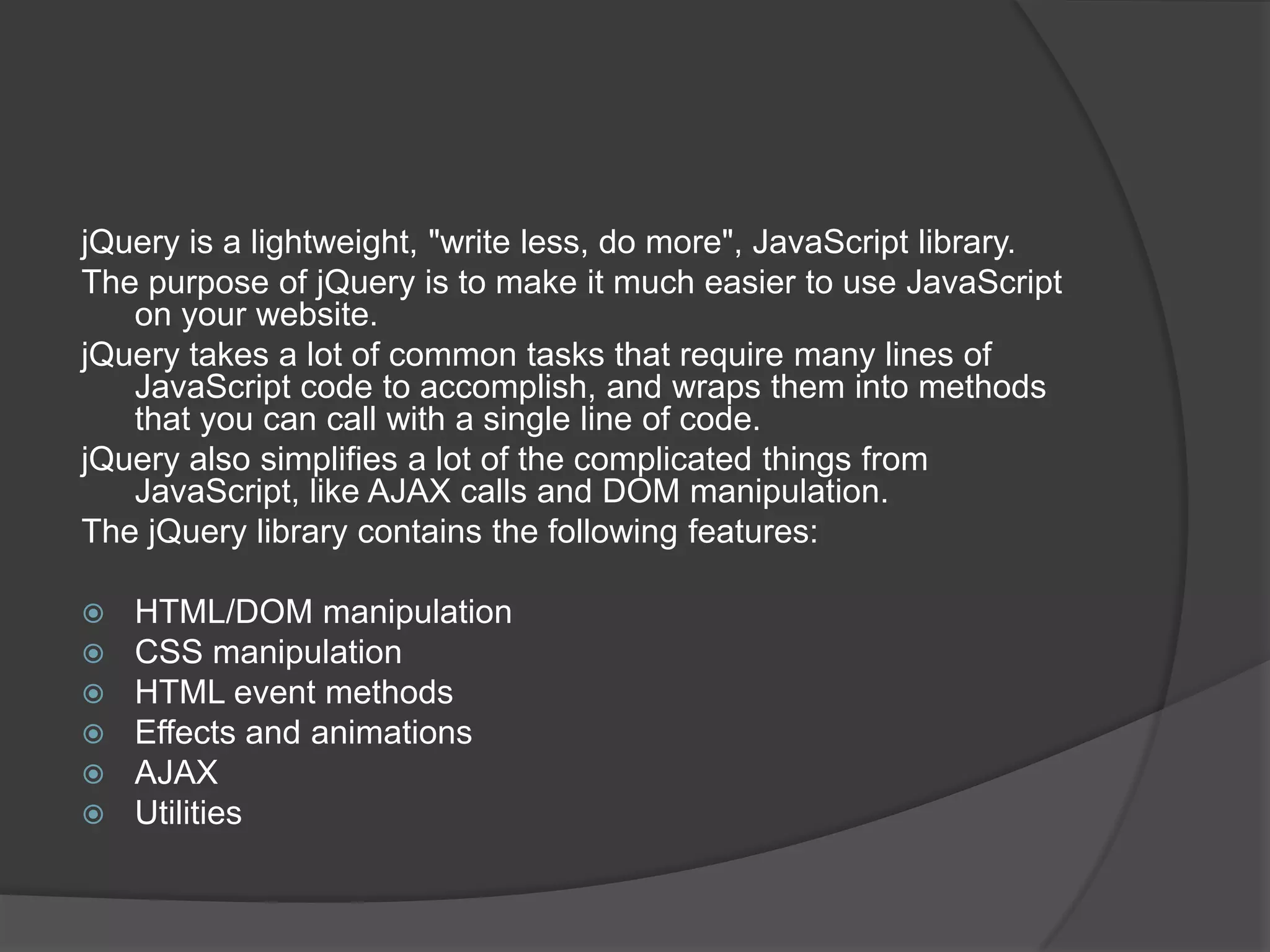 jQuery is a lightweight, "write less, do more", JavaScript library.
The purpose of jQuery is to make it much easier to use JavaScript
on your website.
jQuery takes a lot of common tasks that require many lines of
JavaScript code to accomplish, and wraps them into methods
that you can call with a single line of code.
jQuery also simplifies a lot of the complicated things from
JavaScript, like AJAX calls and DOM manipulation.
The jQuery library contains the following features:
 HTML/DOM manipulation
 CSS manipulation
 HTML event methods
 Effects and animations
 AJAX
 Utilities
 