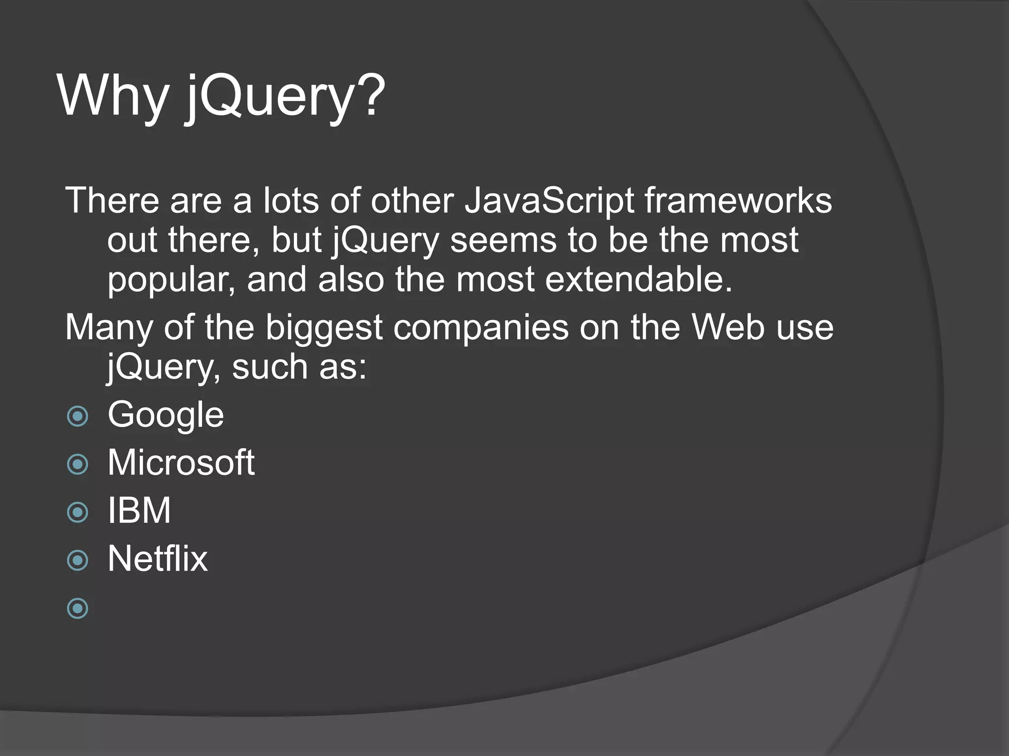 Why jQuery?
There are a lots of other JavaScript frameworks
out there, but jQuery seems to be the most
popular, and also the most extendable.
Many of the biggest companies on the Web use
jQuery, such as:
 Google
 Microsoft
 IBM
 Netflix

 
