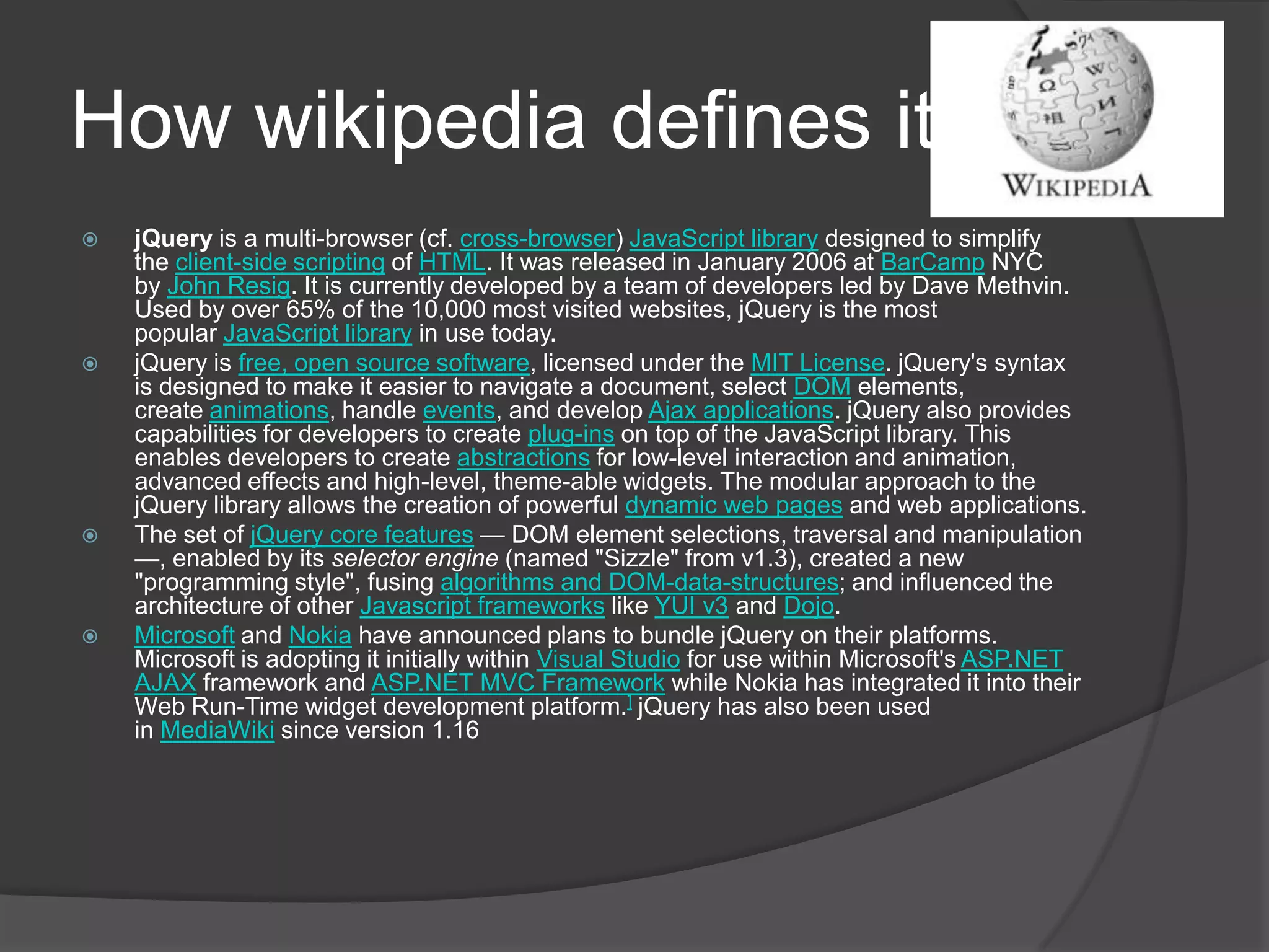How wikipedia defines it:
 jQuery is a multi-browser (cf. cross-browser) JavaScript library designed to simplify
the client-side scripting of HTML. It was released in January 2006 at BarCamp NYC
by John Resig. It is currently developed by a team of developers led by Dave Methvin.
Used by over 65% of the 10,000 most visited websites, jQuery is the most
popular JavaScript library in use today.
 jQuery is free, open source software, licensed under the MIT License. jQuery's syntax
is designed to make it easier to navigate a document, select DOM elements,
create animations, handle events, and develop Ajax applications. jQuery also provides
capabilities for developers to create plug-ins on top of the JavaScript library. This
enables developers to create abstractions for low-level interaction and animation,
advanced effects and high-level, theme-able widgets. The modular approach to the
jQuery library allows the creation of powerful dynamic web pages and web applications.
 The set of jQuery core features — DOM element selections, traversal and manipulation
—, enabled by its selector engine (named "Sizzle" from v1.3), created a new
"programming style", fusing algorithms and DOM-data-structures; and influenced the
architecture of other Javascript frameworks like YUI v3 and Dojo.
 Microsoft and Nokia have announced plans to bundle jQuery on their platforms.
Microsoft is adopting it initially within Visual Studio for use within Microsoft's ASP.NET
AJAX framework and ASP.NET MVC Framework while Nokia has integrated it into their
Web Run-Time widget development platform.] jQuery has also been used
in MediaWiki since version 1.16
 