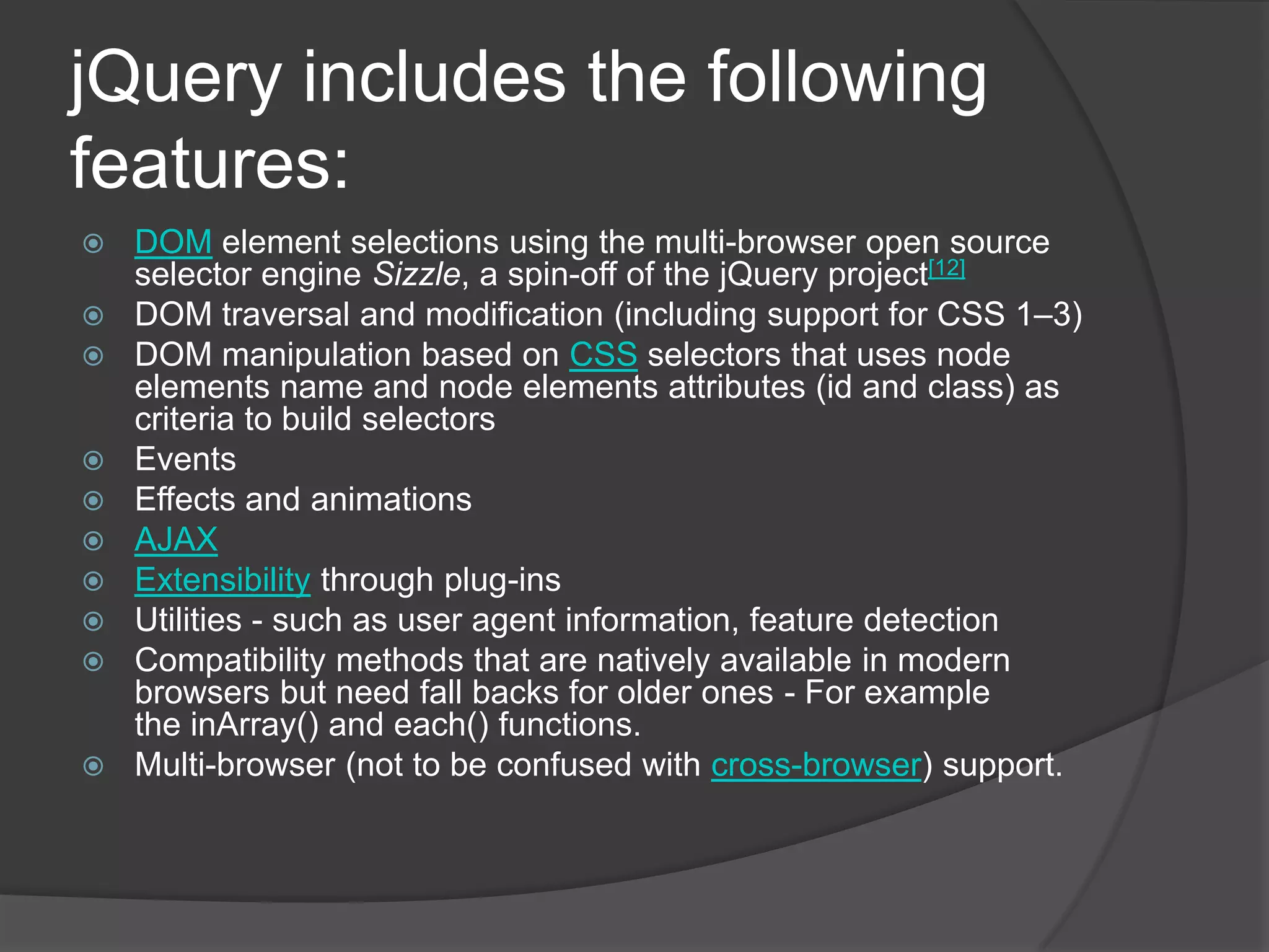 jQuery includes the following
features:
 DOM element selections using the multi-browser open source
selector engine Sizzle, a spin-off of the jQuery project[12]
 DOM traversal and modification (including support for CSS 1–3)
 DOM manipulation based on CSS selectors that uses node
elements name and node elements attributes (id and class) as
criteria to build selectors
 Events
 Effects and animations
 AJAX
 Extensibility through plug-ins
 Utilities - such as user agent information, feature detection
 Compatibility methods that are natively available in modern
browsers but need fall backs for older ones - For example
the inArray() and each() functions.
 Multi-browser (not to be confused with cross-browser) support.
 