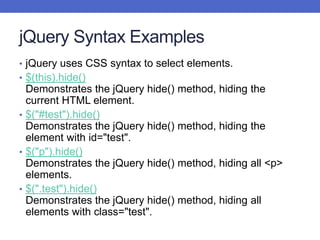 jQuery Syntax Examples
• jQuery uses CSS syntax to select elements.
• $(this).hide()
Demonstrates the jQuery hide() method, hiding the
current HTML element.
• $("#test").hide()
Demonstrates the jQuery hide() method, hiding the
element with id="test".
• $("p").hide()
Demonstrates the jQuery hide() method, hiding all <p>
elements.
• $(".test").hide()
Demonstrates the jQuery hide() method, hiding all
elements with class="test".
 