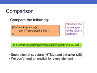 Comparison
• Compare the following:
What are the
advantages
of the jQuery
method?
$("a").click(function(){
alert("You clicked a link!");
});
<a href="#" onclick="alert(‘You clicked a link!')">Link</a>
• Separation of structure (HTML) and behavior (JS)
• We don’t need an onclick for every element
 