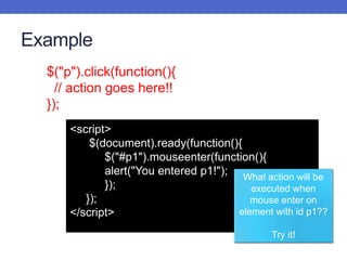 Example
<script>
$(document).ready(function(){
$("#p1").mouseenter(function(){
alert("You entered p1!");
});
});
</script>
What action will be
executed when
mouse enter on
element with id p1??
Try it!
$("p").click(function(){
// action goes here!!
});
 