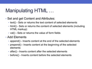 Manipulating HTML …
• Set and get Content and Attributes:
• text() - Sets or returns the text content of selected elements
• html() - Sets or returns the content of selected elements (including
HTML markup)
• val() - Sets or returns the value of form fields
• Add Elements
• append() - Inserts content at the end of the selected elements
• prepend() - Inserts content at the beginning of the selected
elements
• after() - Inserts content after the selected elements
• before() - Inserts content before the selected elements
 