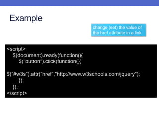 Example
<script>
$(document).ready(function(){
$("button").click(function(){
$("#w3s").attr("href","http://www.w3schools.com/jquery");
});
});
</script>
change (set) the value of
the href attribute in a link
 