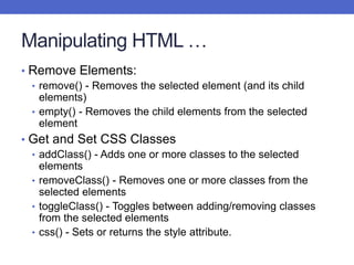 Manipulating HTML …
• Remove Elements:
• remove() - Removes the selected element (and its child
elements)
• empty() - Removes the child elements from the selected
element
• Get and Set CSS Classes
• addClass() - Adds one or more classes to the selected
elements
• removeClass() - Removes one or more classes from the
selected elements
• toggleClass() - Toggles between adding/removing classes
from the selected elements
• css() - Sets or returns the style attribute.
 