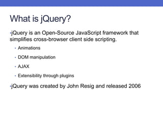 What is jQuery?
•jQuery is an Open-Source JavaScript framework that
simplifies cross-browser client side scripting.
• Animations
• DOM manipulation
• AJAX
• Extensibility through plugins
•jQuery was created by John Resig and released 2006
 
